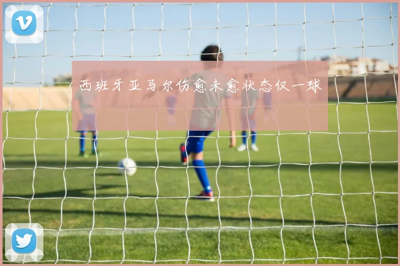 西班牙亚马尔伤愈未愈状态仅一球